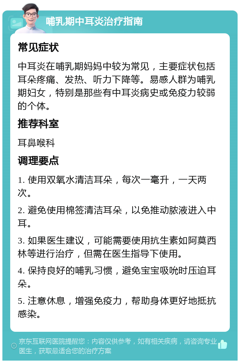 哺乳期中耳炎治疗指南 常见症状 中耳炎在哺乳期妈妈中较为常见，主要症状包括耳朵疼痛、发热、听力下降等。易感人群为哺乳期妇女，特别是那些有中耳炎病史或免疫力较弱的个体。 推荐科室 耳鼻喉科 调理要点 1. 使用双氧水清洁耳朵，每次一毫升，一天两次。 2. 避免使用棉签清洁耳朵，以免推动脓液进入中耳。 3. 如果医生建议，可能需要使用抗生素如阿莫西林等进行治疗，但需在医生指导下使用。 4. 保持良好的哺乳习惯，避免宝宝吸吮时压迫耳朵。 5. 注意休息，增强免疫力，帮助身体更好地抵抗感染。