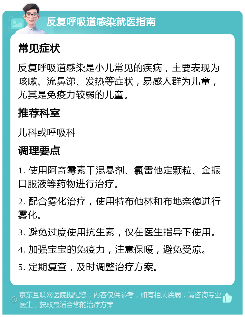 反复呼吸道感染就医指南 常见症状 反复呼吸道感染是小儿常见的疾病，主要表现为咳嗽、流鼻涕、发热等症状，易感人群为儿童，尤其是免疫力较弱的儿童。 推荐科室 儿科或呼吸科 调理要点 1. 使用阿奇霉素干混悬剂、氯雷他定颗粒、金振口服液等药物进行治疗。 2. 配合雾化治疗，使用特布他林和布地奈德进行雾化。 3. 避免过度使用抗生素，仅在医生指导下使用。 4. 加强宝宝的免疫力，注意保暖，避免受凉。 5. 定期复查，及时调整治疗方案。