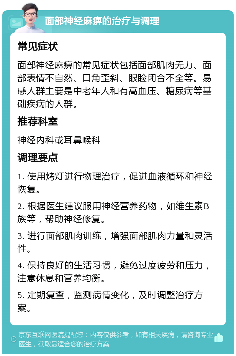 面部神经麻痹的治疗与调理 常见症状 面部神经麻痹的常见症状包括面部肌肉无力、面部表情不自然、口角歪斜、眼睑闭合不全等。易感人群主要是中老年人和有高血压、糖尿病等基础疾病的人群。 推荐科室 神经内科或耳鼻喉科 调理要点 1. 使用烤灯进行物理治疗，促进血液循环和神经恢复。 2. 根据医生建议服用神经营养药物，如维生素B族等，帮助神经修复。 3. 进行面部肌肉训练，增强面部肌肉力量和灵活性。 4. 保持良好的生活习惯，避免过度疲劳和压力，注意休息和营养均衡。 5. 定期复查，监测病情变化，及时调整治疗方案。