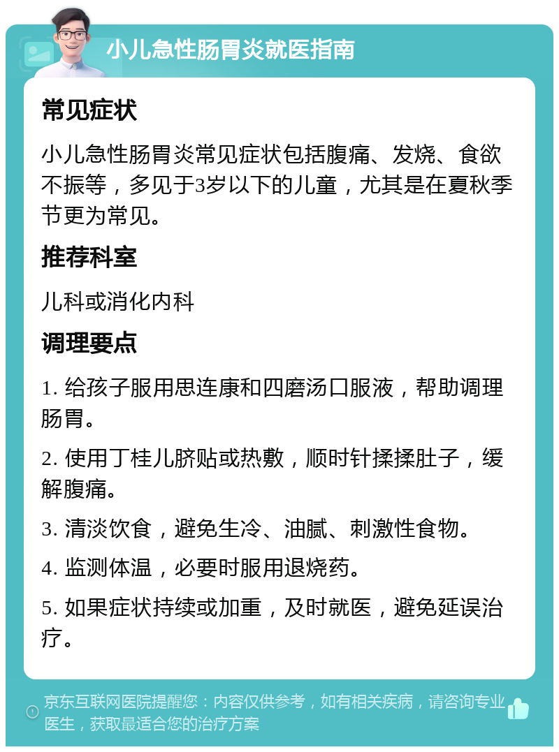 小儿急性肠胃炎就医指南 常见症状 小儿急性肠胃炎常见症状包括腹痛、发烧、食欲不振等，多见于3岁以下的儿童，尤其是在夏秋季节更为常见。 推荐科室 儿科或消化内科 调理要点 1. 给孩子服用思连康和四磨汤口服液，帮助调理肠胃。 2. 使用丁桂儿脐贴或热敷，顺时针揉揉肚子，缓解腹痛。 3. 清淡饮食，避免生冷、油腻、刺激性食物。 4. 监测体温，必要时服用退烧药。 5. 如果症状持续或加重，及时就医，避免延误治疗。