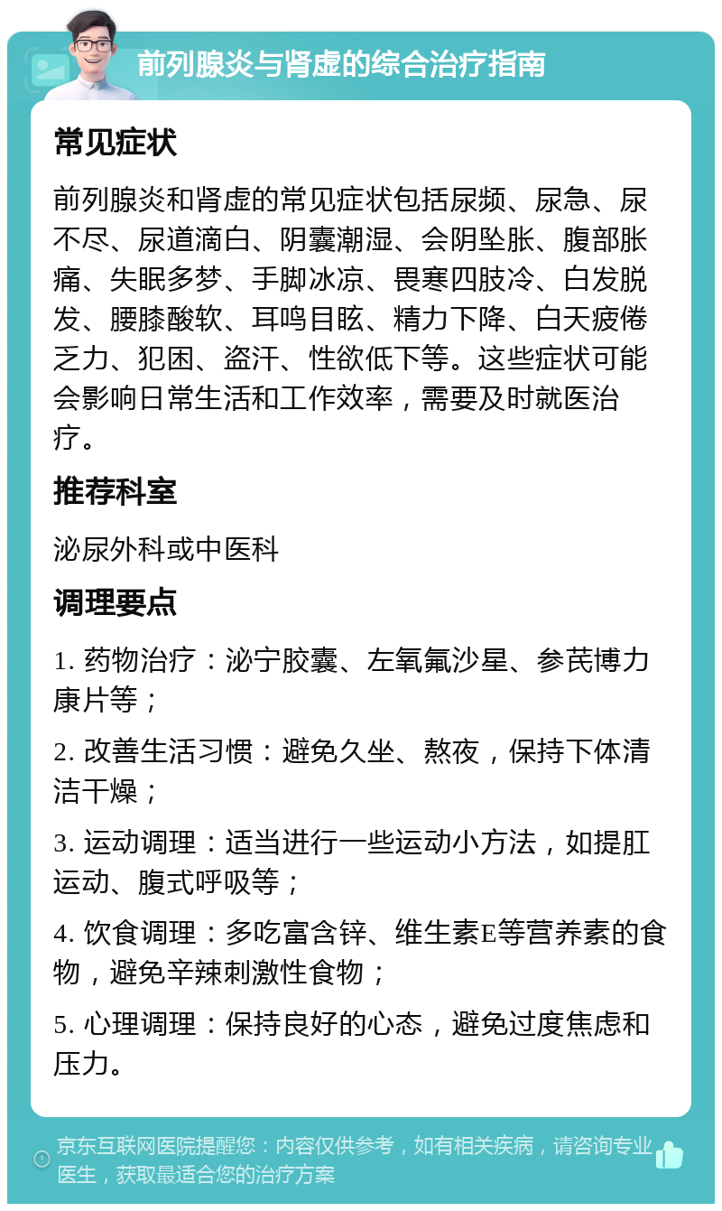 前列腺炎与肾虚的综合治疗指南 常见症状 前列腺炎和肾虚的常见症状包括尿频、尿急、尿不尽、尿道滴白、阴囊潮湿、会阴坠胀、腹部胀痛、失眠多梦、手脚冰凉、畏寒四肢冷、白发脱发、腰膝酸软、耳鸣目眩、精力下降、白天疲倦乏力、犯困、盗汗、性欲低下等。这些症状可能会影响日常生活和工作效率，需要及时就医治疗。 推荐科室 泌尿外科或中医科 调理要点 1. 药物治疗：泌宁胶囊、左氧氟沙星、参芪博力康片等； 2. 改善生活习惯：避免久坐、熬夜，保持下体清洁干燥； 3. 运动调理：适当进行一些运动小方法，如提肛运动、腹式呼吸等； 4. 饮食调理：多吃富含锌、维生素E等营养素的食物，避免辛辣刺激性食物； 5. 心理调理：保持良好的心态，避免过度焦虑和压力。