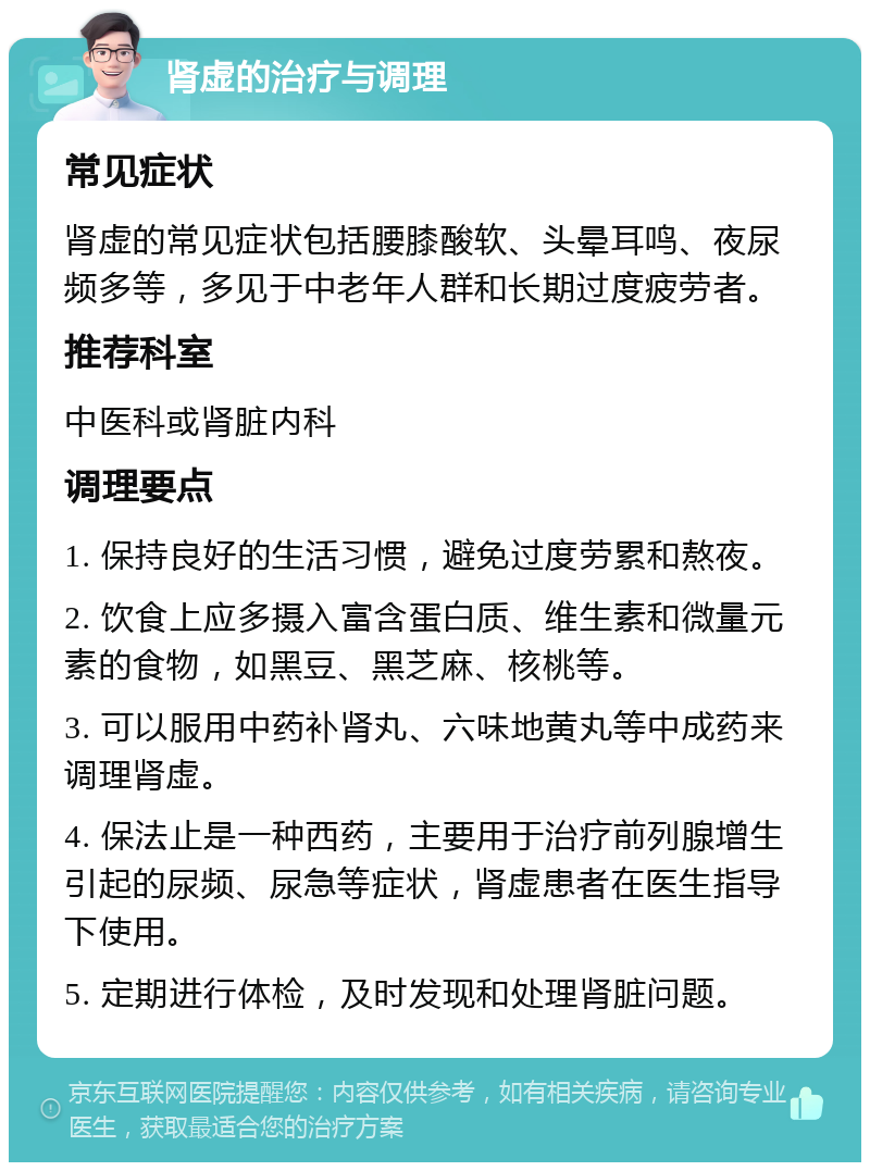 肾虚的治疗与调理 常见症状 肾虚的常见症状包括腰膝酸软、头晕耳鸣、夜尿频多等，多见于中老年人群和长期过度疲劳者。 推荐科室 中医科或肾脏内科 调理要点 1. 保持良好的生活习惯，避免过度劳累和熬夜。 2. 饮食上应多摄入富含蛋白质、维生素和微量元素的食物，如黑豆、黑芝麻、核桃等。 3. 可以服用中药补肾丸、六味地黄丸等中成药来调理肾虚。 4. 保法止是一种西药，主要用于治疗前列腺增生引起的尿频、尿急等症状，肾虚患者在医生指导下使用。 5. 定期进行体检，及时发现和处理肾脏问题。