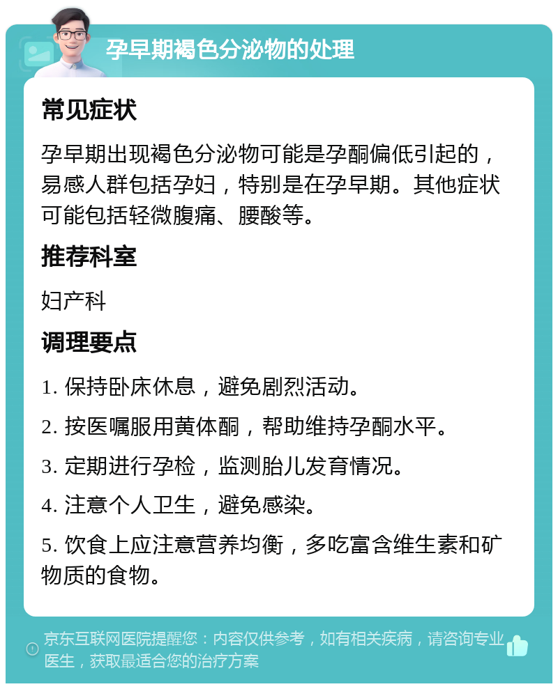 孕早期褐色分泌物的处理 常见症状 孕早期出现褐色分泌物可能是孕酮偏低引起的，易感人群包括孕妇，特别是在孕早期。其他症状可能包括轻微腹痛、腰酸等。 推荐科室 妇产科 调理要点 1. 保持卧床休息，避免剧烈活动。 2. 按医嘱服用黄体酮，帮助维持孕酮水平。 3. 定期进行孕检，监测胎儿发育情况。 4. 注意个人卫生，避免感染。 5. 饮食上应注意营养均衡，多吃富含维生素和矿物质的食物。