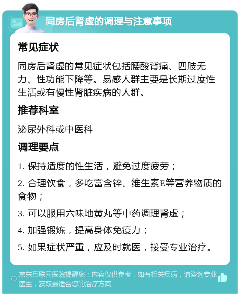 同房后肾虚的调理与注意事项 常见症状 同房后肾虚的常见症状包括腰酸背痛、四肢无力、性功能下降等。易感人群主要是长期过度性生活或有慢性肾脏疾病的人群。 推荐科室 泌尿外科或中医科 调理要点 1. 保持适度的性生活，避免过度疲劳； 2. 合理饮食，多吃富含锌、维生素E等营养物质的食物； 3. 可以服用六味地黄丸等中药调理肾虚； 4. 加强锻炼，提高身体免疫力； 5. 如果症状严重，应及时就医，接受专业治疗。