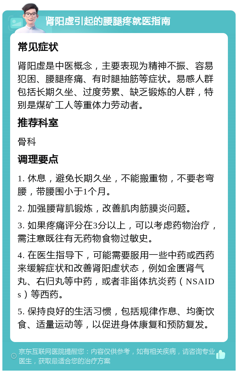 肾阳虚引起的腰腿疼就医指南 常见症状 肾阳虚是中医概念，主要表现为精神不振、容易犯困、腰腿疼痛、有时腿抽筋等症状。易感人群包括长期久坐、过度劳累、缺乏锻炼的人群，特别是煤矿工人等重体力劳动者。 推荐科室 骨科 调理要点 1. 休息，避免长期久坐，不能搬重物，不要老弯腰，带腰围小于1个月。 2. 加强腰背肌锻炼，改善肌肉筋膜炎问题。 3. 如果疼痛评分在3分以上，可以考虑药物治疗，需注意既往有无药物食物过敏史。 4. 在医生指导下，可能需要服用一些中药或西药来缓解症状和改善肾阳虚状态，例如金匮肾气丸、右归丸等中药，或者非甾体抗炎药（NSAIDs）等西药。 5. 保持良好的生活习惯，包括规律作息、均衡饮食、适量运动等，以促进身体康复和预防复发。