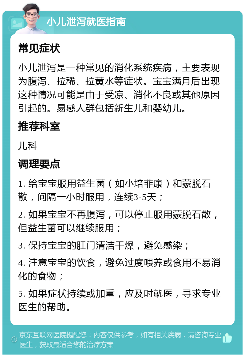 小儿泄泻就医指南 常见症状 小儿泄泻是一种常见的消化系统疾病，主要表现为腹泻、拉稀、拉黄水等症状。宝宝满月后出现这种情况可能是由于受凉、消化不良或其他原因引起的。易感人群包括新生儿和婴幼儿。 推荐科室 儿科 调理要点 1. 给宝宝服用益生菌（如小培菲康）和蒙脱石散，间隔一小时服用，连续3-5天； 2. 如果宝宝不再腹泻，可以停止服用蒙脱石散，但益生菌可以继续服用； 3. 保持宝宝的肛门清洁干燥，避免感染； 4. 注意宝宝的饮食，避免过度喂养或食用不易消化的食物； 5. 如果症状持续或加重，应及时就医，寻求专业医生的帮助。