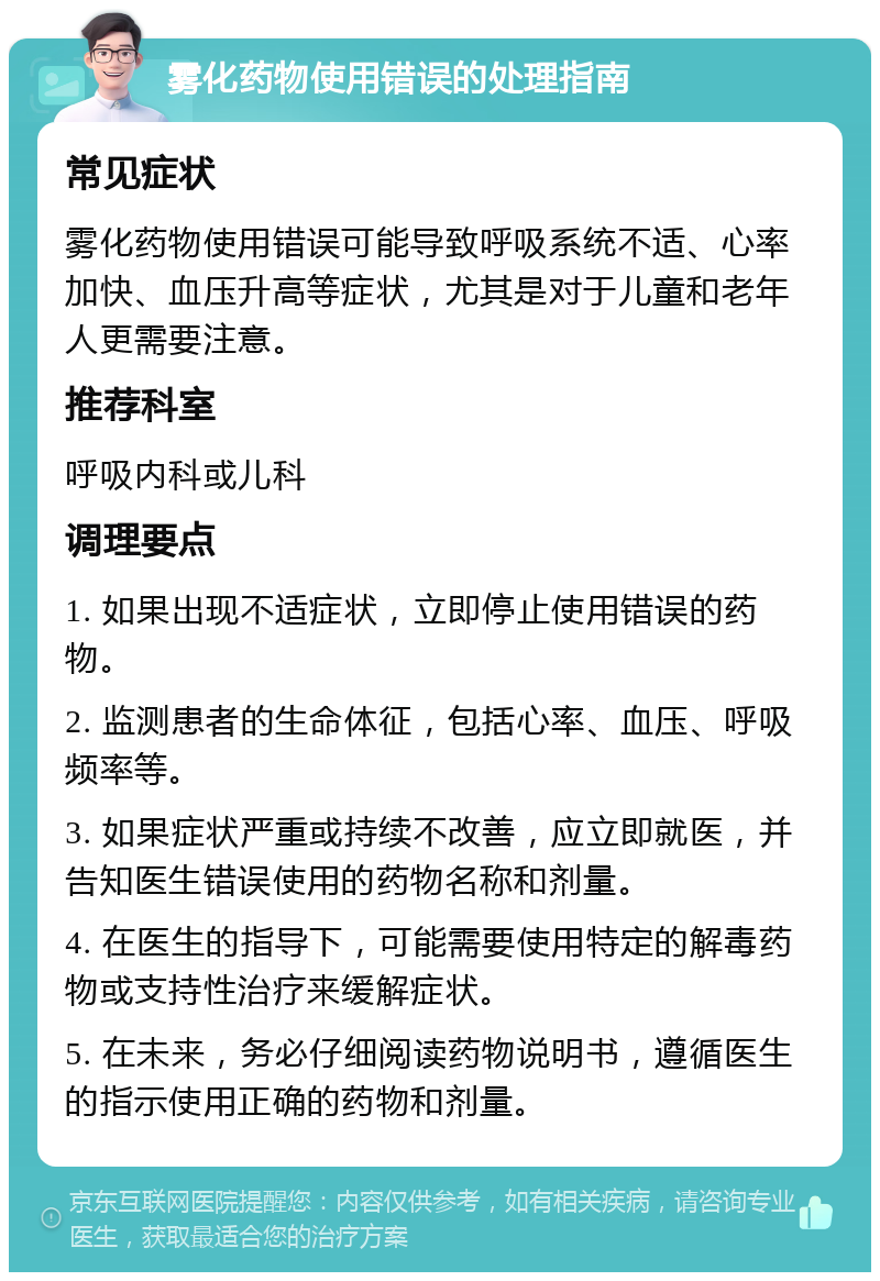 雾化药物使用错误的处理指南 常见症状 雾化药物使用错误可能导致呼吸系统不适、心率加快、血压升高等症状，尤其是对于儿童和老年人更需要注意。 推荐科室 呼吸内科或儿科 调理要点 1. 如果出现不适症状，立即停止使用错误的药物。 2. 监测患者的生命体征，包括心率、血压、呼吸频率等。 3. 如果症状严重或持续不改善，应立即就医，并告知医生错误使用的药物名称和剂量。 4. 在医生的指导下，可能需要使用特定的解毒药物或支持性治疗来缓解症状。 5. 在未来，务必仔细阅读药物说明书，遵循医生的指示使用正确的药物和剂量。