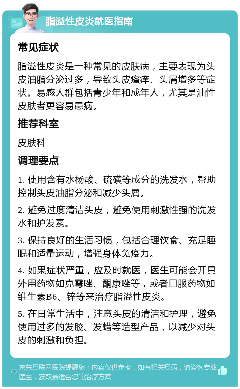 脂溢性皮炎就医指南 常见症状 脂溢性皮炎是一种常见的皮肤病，主要表现为头皮油脂分泌过多，导致头皮瘙痒、头屑增多等症状。易感人群包括青少年和成年人，尤其是油性皮肤者更容易患病。 推荐科室 皮肤科 调理要点 1. 使用含有水杨酸、硫磺等成分的洗发水，帮助控制头皮油脂分泌和减少头屑。 2. 避免过度清洁头皮，避免使用刺激性强的洗发水和护发素。 3. 保持良好的生活习惯，包括合理饮食、充足睡眠和适量运动，增强身体免疫力。 4. 如果症状严重，应及时就医，医生可能会开具外用药物如克霉唑、酮康唑等，或者口服药物如维生素B6、锌等来治疗脂溢性皮炎。 5. 在日常生活中，注意头皮的清洁和护理，避免使用过多的发胶、发蜡等造型产品，以减少对头皮的刺激和负担。