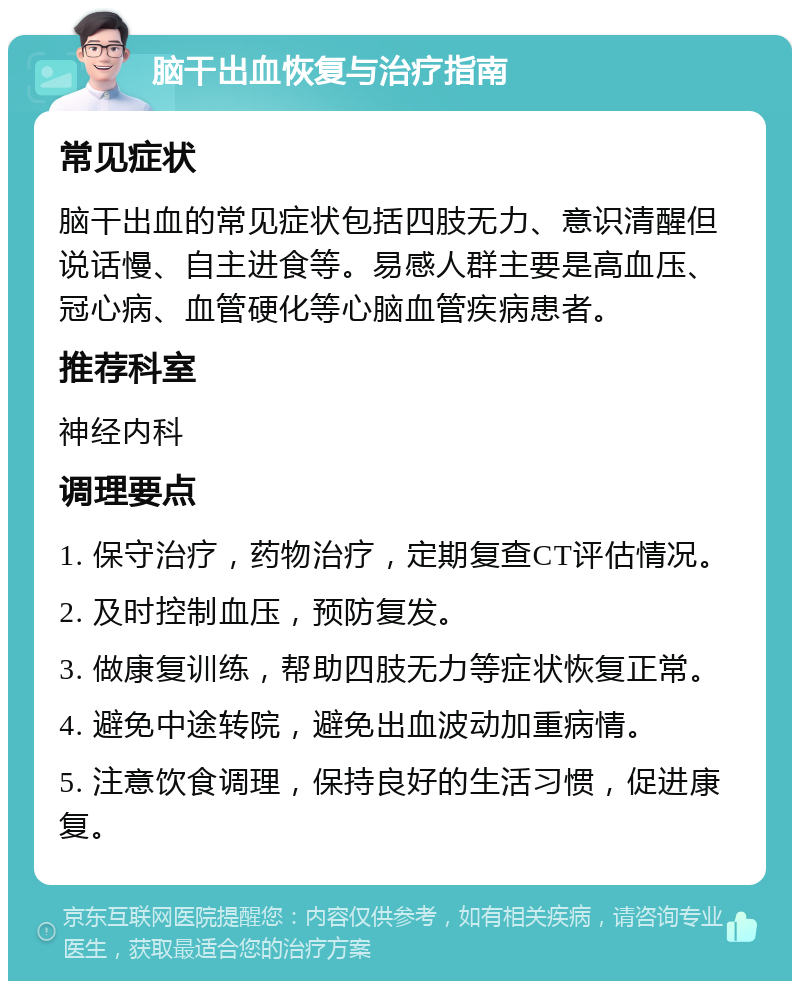 脑干出血恢复与治疗指南 常见症状 脑干出血的常见症状包括四肢无力、意识清醒但说话慢、自主进食等。易感人群主要是高血压、冠心病、血管硬化等心脑血管疾病患者。 推荐科室 神经内科 调理要点 1. 保守治疗，药物治疗，定期复查CT评估情况。 2. 及时控制血压，预防复发。 3. 做康复训练，帮助四肢无力等症状恢复正常。 4. 避免中途转院，避免出血波动加重病情。 5. 注意饮食调理，保持良好的生活习惯，促进康复。