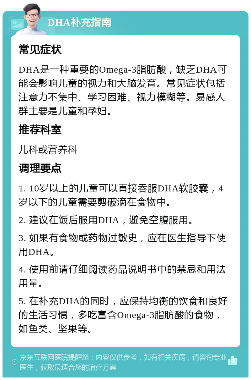 DHA补充指南 常见症状 DHA是一种重要的Omega-3脂肪酸，缺乏DHA可能会影响儿童的视力和大脑发育。常见症状包括注意力不集中、学习困难、视力模糊等。易感人群主要是儿童和孕妇。 推荐科室 儿科或营养科 调理要点 1. 10岁以上的儿童可以直接吞服DHA软胶囊，4岁以下的儿童需要剪破滴在食物中。 2. 建议在饭后服用DHA，避免空腹服用。 3. 如果有食物或药物过敏史，应在医生指导下使用DHA。 4. 使用前请仔细阅读药品说明书中的禁忌和用法用量。 5. 在补充DHA的同时，应保持均衡的饮食和良好的生活习惯，多吃富含Omega-3脂肪酸的食物，如鱼类、坚果等。