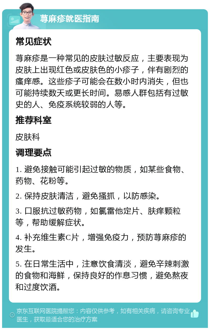 荨麻疹就医指南 常见症状 荨麻疹是一种常见的皮肤过敏反应，主要表现为皮肤上出现红色或皮肤色的小疹子，伴有剧烈的瘙痒感。这些疹子可能会在数小时内消失，但也可能持续数天或更长时间。易感人群包括有过敏史的人、免疫系统较弱的人等。 推荐科室 皮肤科 调理要点 1. 避免接触可能引起过敏的物质，如某些食物、药物、花粉等。 2. 保持皮肤清洁，避免搔抓，以防感染。 3. 口服抗过敏药物，如氯雷他定片、肤痒颗粒等，帮助缓解症状。 4. 补充维生素C片，增强免疫力，预防荨麻疹的发生。 5. 在日常生活中，注意饮食清淡，避免辛辣刺激的食物和海鲜，保持良好的作息习惯，避免熬夜和过度饮酒。