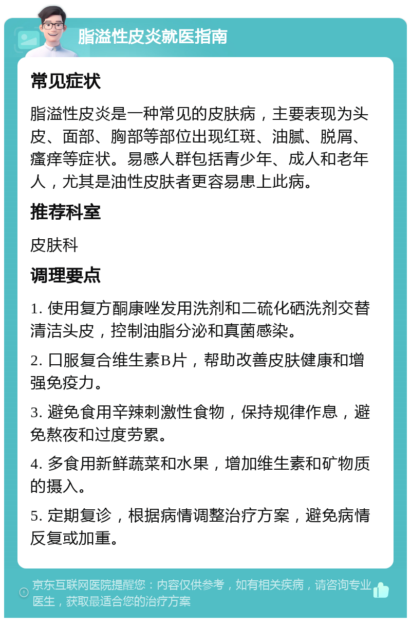 脂溢性皮炎就医指南 常见症状 脂溢性皮炎是一种常见的皮肤病，主要表现为头皮、面部、胸部等部位出现红斑、油腻、脱屑、瘙痒等症状。易感人群包括青少年、成人和老年人，尤其是油性皮肤者更容易患上此病。 推荐科室 皮肤科 调理要点 1. 使用复方酮康唑发用洗剂和二硫化硒洗剂交替清洁头皮，控制油脂分泌和真菌感染。 2. 口服复合维生素B片，帮助改善皮肤健康和增强免疫力。 3. 避免食用辛辣刺激性食物，保持规律作息，避免熬夜和过度劳累。 4. 多食用新鲜蔬菜和水果，增加维生素和矿物质的摄入。 5. 定期复诊，根据病情调整治疗方案，避免病情反复或加重。