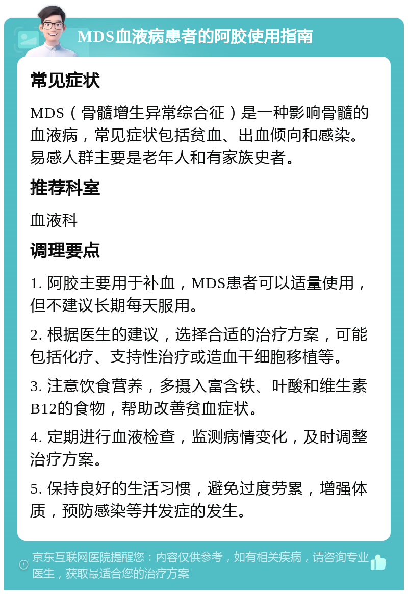 MDS血液病患者的阿胶使用指南 常见症状 MDS（骨髓增生异常综合征）是一种影响骨髓的血液病，常见症状包括贫血、出血倾向和感染。易感人群主要是老年人和有家族史者。 推荐科室 血液科 调理要点 1. 阿胶主要用于补血，MDS患者可以适量使用，但不建议长期每天服用。 2. 根据医生的建议，选择合适的治疗方案，可能包括化疗、支持性治疗或造血干细胞移植等。 3. 注意饮食营养，多摄入富含铁、叶酸和维生素B12的食物，帮助改善贫血症状。 4. 定期进行血液检查，监测病情变化，及时调整治疗方案。 5. 保持良好的生活习惯，避免过度劳累，增强体质，预防感染等并发症的发生。