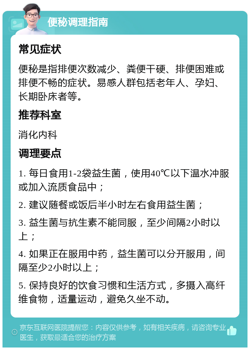 便秘调理指南 常见症状 便秘是指排便次数减少、粪便干硬、排便困难或排便不畅的症状。易感人群包括老年人、孕妇、长期卧床者等。 推荐科室 消化内科 调理要点 1. 每日食用1-2袋益生菌，使用40℃以下温水冲服或加入流质食品中； 2. 建议随餐或饭后半小时左右食用益生菌； 3. 益生菌与抗生素不能同服，至少间隔2小时以上； 4. 如果正在服用中药，益生菌可以分开服用，间隔至少2小时以上； 5. 保持良好的饮食习惯和生活方式，多摄入高纤维食物，适量运动，避免久坐不动。