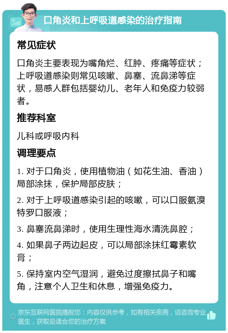 口角炎和上呼吸道感染的治疗指南 常见症状 口角炎主要表现为嘴角烂、红肿、疼痛等症状；上呼吸道感染则常见咳嗽、鼻塞、流鼻涕等症状，易感人群包括婴幼儿、老年人和免疫力较弱者。 推荐科室 儿科或呼吸内科 调理要点 1. 对于口角炎，使用植物油（如花生油、香油）局部涂抹，保护局部皮肤； 2. 对于上呼吸道感染引起的咳嗽，可以口服氨溴特罗口服液； 3. 鼻塞流鼻涕时，使用生理性海水清洗鼻腔； 4. 如果鼻子两边起皮，可以局部涂抹红霉素软膏； 5. 保持室内空气湿润，避免过度擦拭鼻子和嘴角，注意个人卫生和休息，增强免疫力。