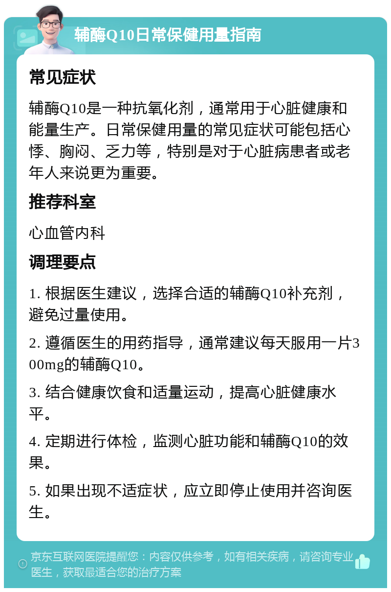 辅酶Q10日常保健用量指南 常见症状 辅酶Q10是一种抗氧化剂，通常用于心脏健康和能量生产。日常保健用量的常见症状可能包括心悸、胸闷、乏力等，特别是对于心脏病患者或老年人来说更为重要。 推荐科室 心血管内科 调理要点 1. 根据医生建议，选择合适的辅酶Q10补充剂，避免过量使用。 2. 遵循医生的用药指导，通常建议每天服用一片300mg的辅酶Q10。 3. 结合健康饮食和适量运动，提高心脏健康水平。 4. 定期进行体检，监测心脏功能和辅酶Q10的效果。 5. 如果出现不适症状，应立即停止使用并咨询医生。