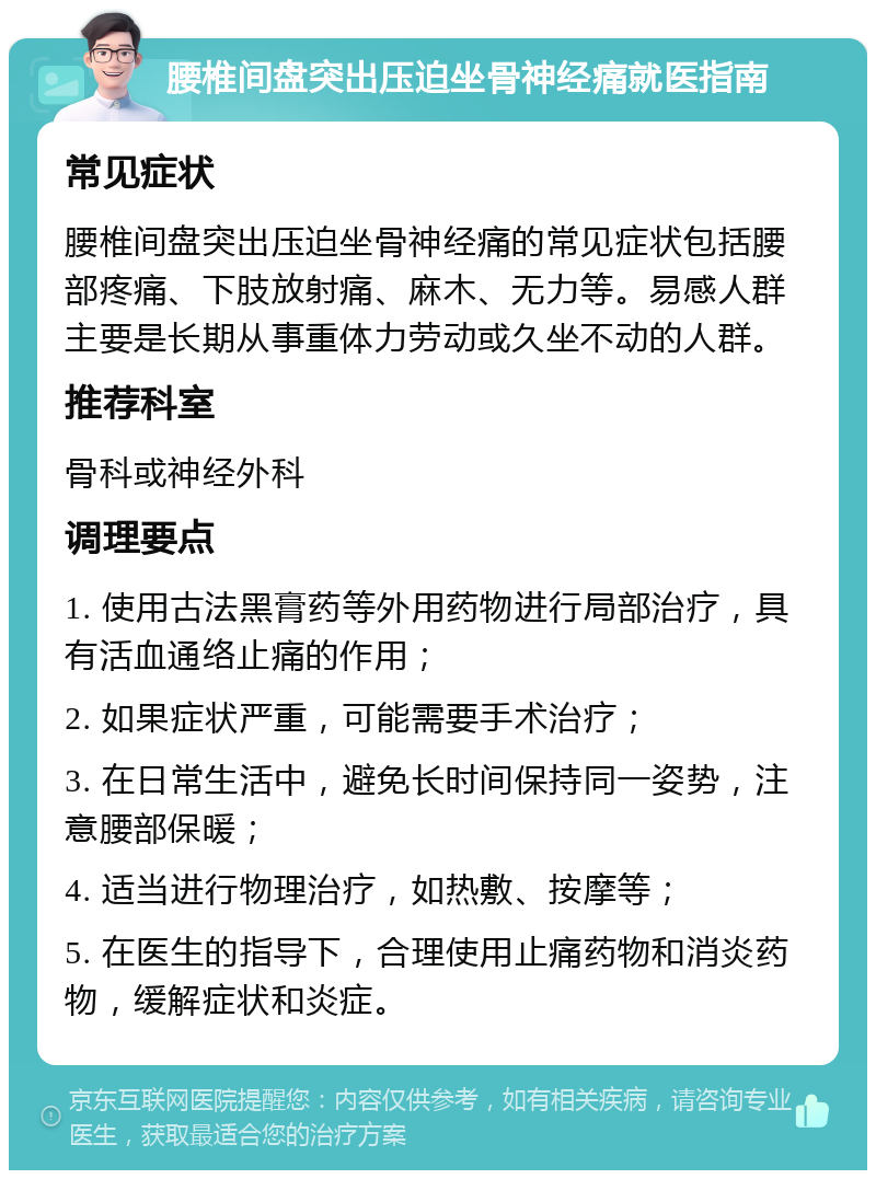 腰椎间盘突出压迫坐骨神经痛就医指南 常见症状 腰椎间盘突出压迫坐骨神经痛的常见症状包括腰部疼痛、下肢放射痛、麻木、无力等。易感人群主要是长期从事重体力劳动或久坐不动的人群。 推荐科室 骨科或神经外科 调理要点 1. 使用古法黑膏药等外用药物进行局部治疗，具有活血通络止痛的作用； 2. 如果症状严重，可能需要手术治疗； 3. 在日常生活中，避免长时间保持同一姿势，注意腰部保暖； 4. 适当进行物理治疗，如热敷、按摩等； 5. 在医生的指导下，合理使用止痛药物和消炎药物，缓解症状和炎症。