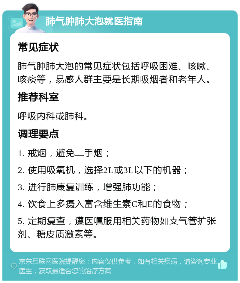 肺气肿肺大泡就医指南 常见症状 肺气肿肺大泡的常见症状包括呼吸困难、咳嗽、咳痰等，易感人群主要是长期吸烟者和老年人。 推荐科室 呼吸内科或肺科。 调理要点 1. 戒烟，避免二手烟； 2. 使用吸氧机，选择2L或3L以下的机器； 3. 进行肺康复训练，增强肺功能； 4. 饮食上多摄入富含维生素C和E的食物； 5. 定期复查，遵医嘱服用相关药物如支气管扩张剂、糖皮质激素等。