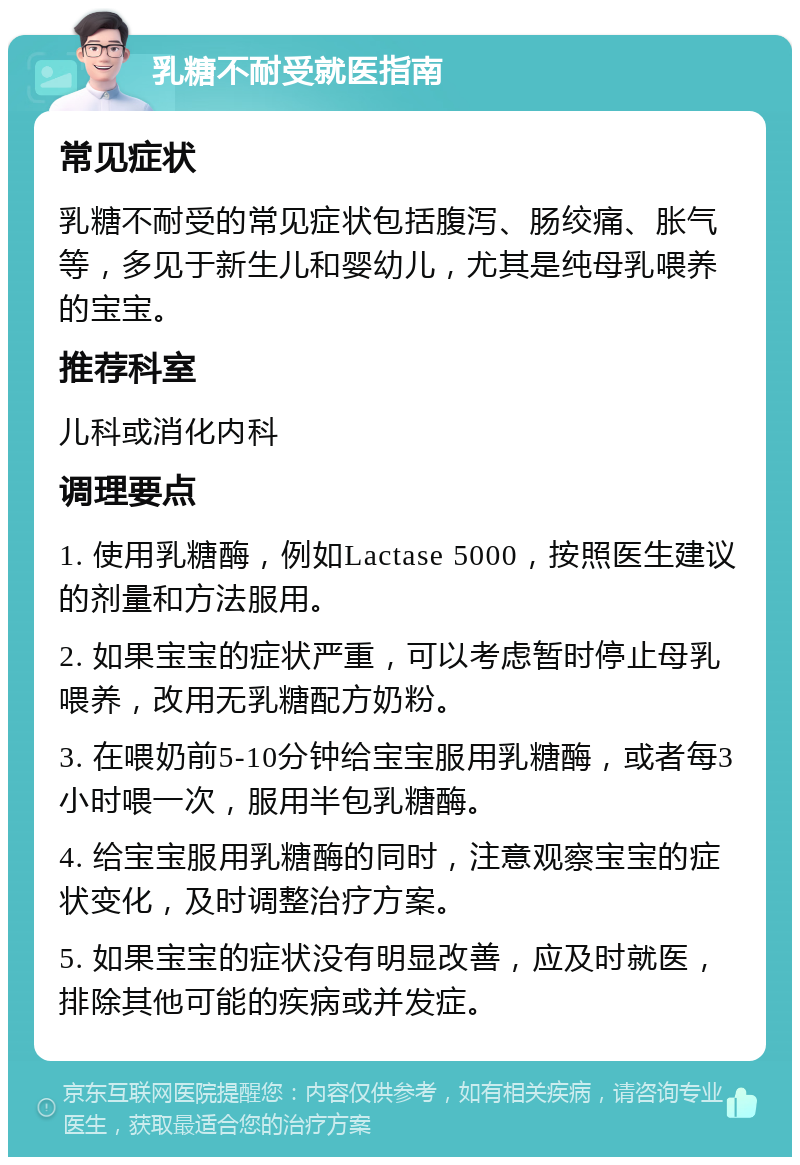 乳糖不耐受就医指南 常见症状 乳糖不耐受的常见症状包括腹泻、肠绞痛、胀气等，多见于新生儿和婴幼儿，尤其是纯母乳喂养的宝宝。 推荐科室 儿科或消化内科 调理要点 1. 使用乳糖酶，例如Lactase 5000，按照医生建议的剂量和方法服用。 2. 如果宝宝的症状严重，可以考虑暂时停止母乳喂养，改用无乳糖配方奶粉。 3. 在喂奶前5-10分钟给宝宝服用乳糖酶，或者每3小时喂一次，服用半包乳糖酶。 4. 给宝宝服用乳糖酶的同时，注意观察宝宝的症状变化，及时调整治疗方案。 5. 如果宝宝的症状没有明显改善，应及时就医，排除其他可能的疾病或并发症。