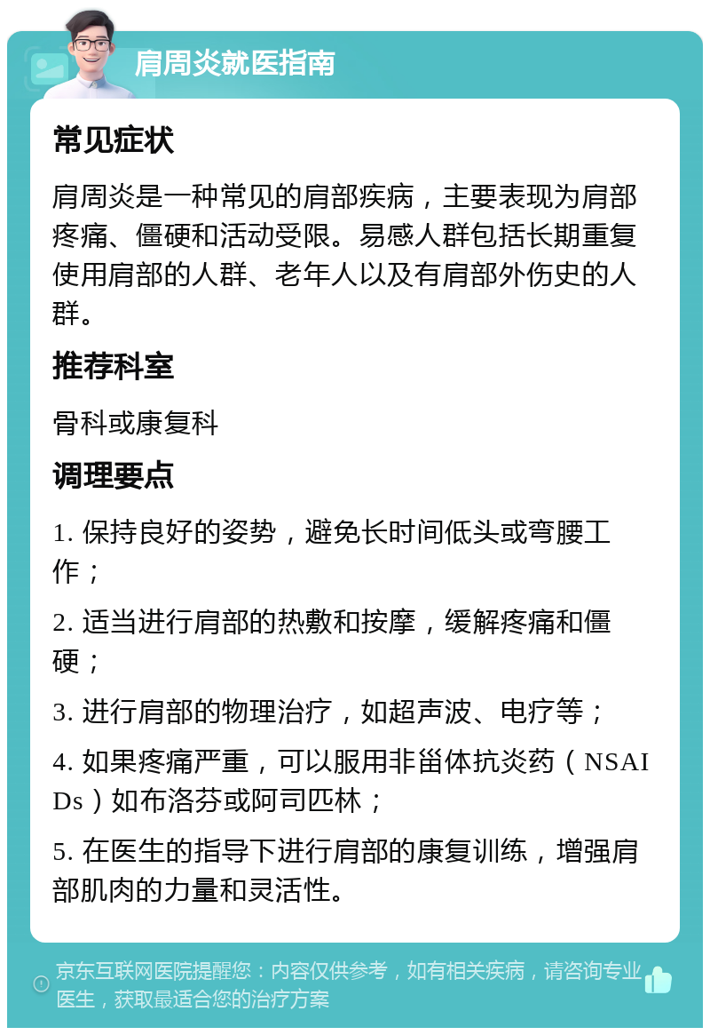 肩周炎就医指南 常见症状 肩周炎是一种常见的肩部疾病，主要表现为肩部疼痛、僵硬和活动受限。易感人群包括长期重复使用肩部的人群、老年人以及有肩部外伤史的人群。 推荐科室 骨科或康复科 调理要点 1. 保持良好的姿势，避免长时间低头或弯腰工作； 2. 适当进行肩部的热敷和按摩，缓解疼痛和僵硬； 3. 进行肩部的物理治疗，如超声波、电疗等； 4. 如果疼痛严重，可以服用非甾体抗炎药（NSAIDs）如布洛芬或阿司匹林； 5. 在医生的指导下进行肩部的康复训练，增强肩部肌肉的力量和灵活性。