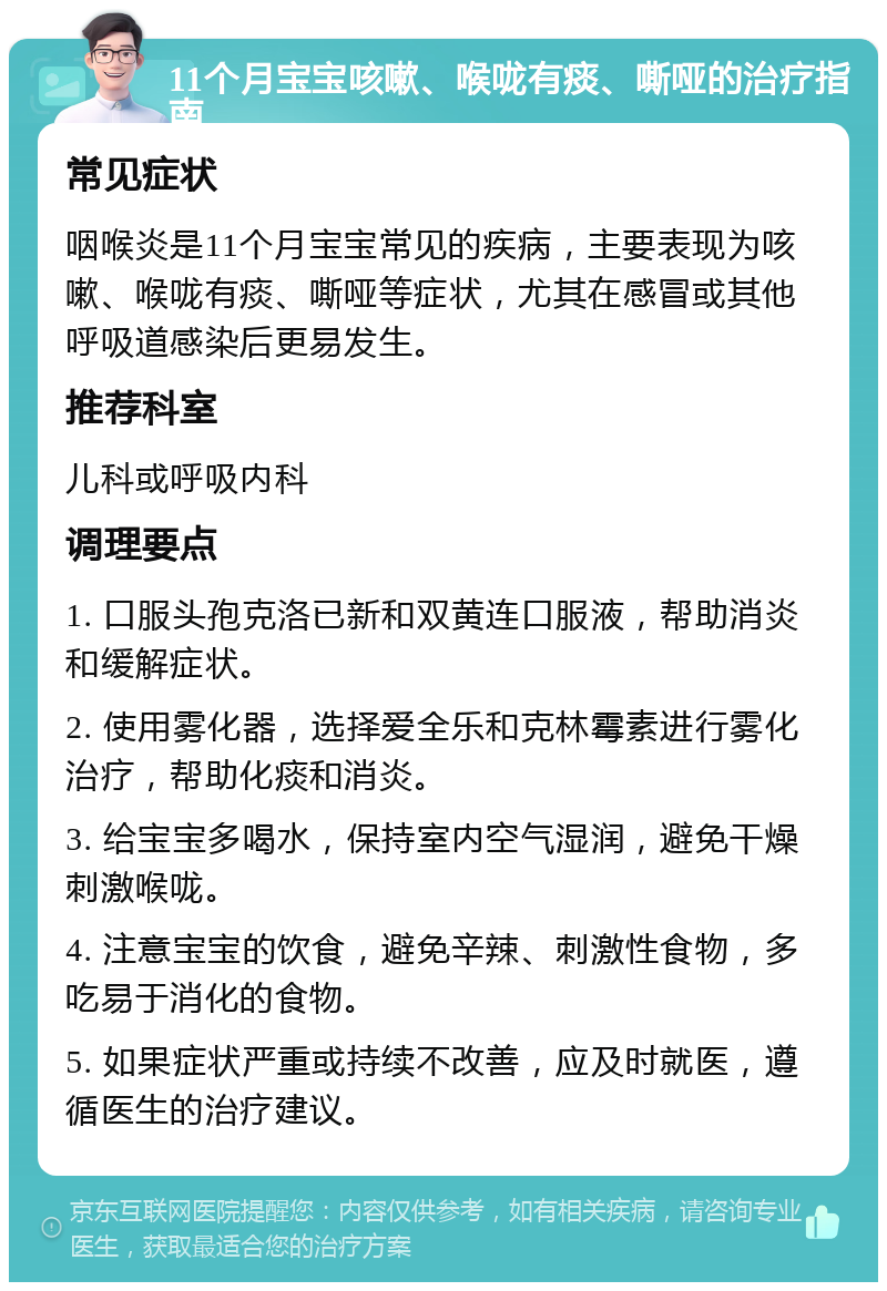 11个月宝宝咳嗽、喉咙有痰、嘶哑的治疗指南 常见症状 咽喉炎是11个月宝宝常见的疾病，主要表现为咳嗽、喉咙有痰、嘶哑等症状，尤其在感冒或其他呼吸道感染后更易发生。 推荐科室 儿科或呼吸内科 调理要点 1. 口服头孢克洛已新和双黄连口服液，帮助消炎和缓解症状。 2. 使用雾化器，选择爱全乐和克林霉素进行雾化治疗，帮助化痰和消炎。 3. 给宝宝多喝水，保持室内空气湿润，避免干燥刺激喉咙。 4. 注意宝宝的饮食，避免辛辣、刺激性食物，多吃易于消化的食物。 5. 如果症状严重或持续不改善，应及时就医，遵循医生的治疗建议。