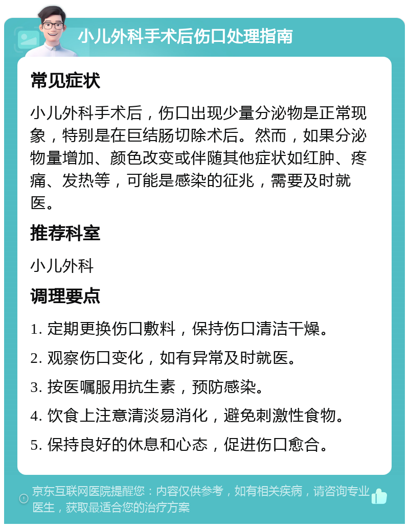 小儿外科手术后伤口处理指南 常见症状 小儿外科手术后，伤口出现少量分泌物是正常现象，特别是在巨结肠切除术后。然而，如果分泌物量增加、颜色改变或伴随其他症状如红肿、疼痛、发热等，可能是感染的征兆，需要及时就医。 推荐科室 小儿外科 调理要点 1. 定期更换伤口敷料，保持伤口清洁干燥。 2. 观察伤口变化，如有异常及时就医。 3. 按医嘱服用抗生素，预防感染。 4. 饮食上注意清淡易消化，避免刺激性食物。 5. 保持良好的休息和心态，促进伤口愈合。