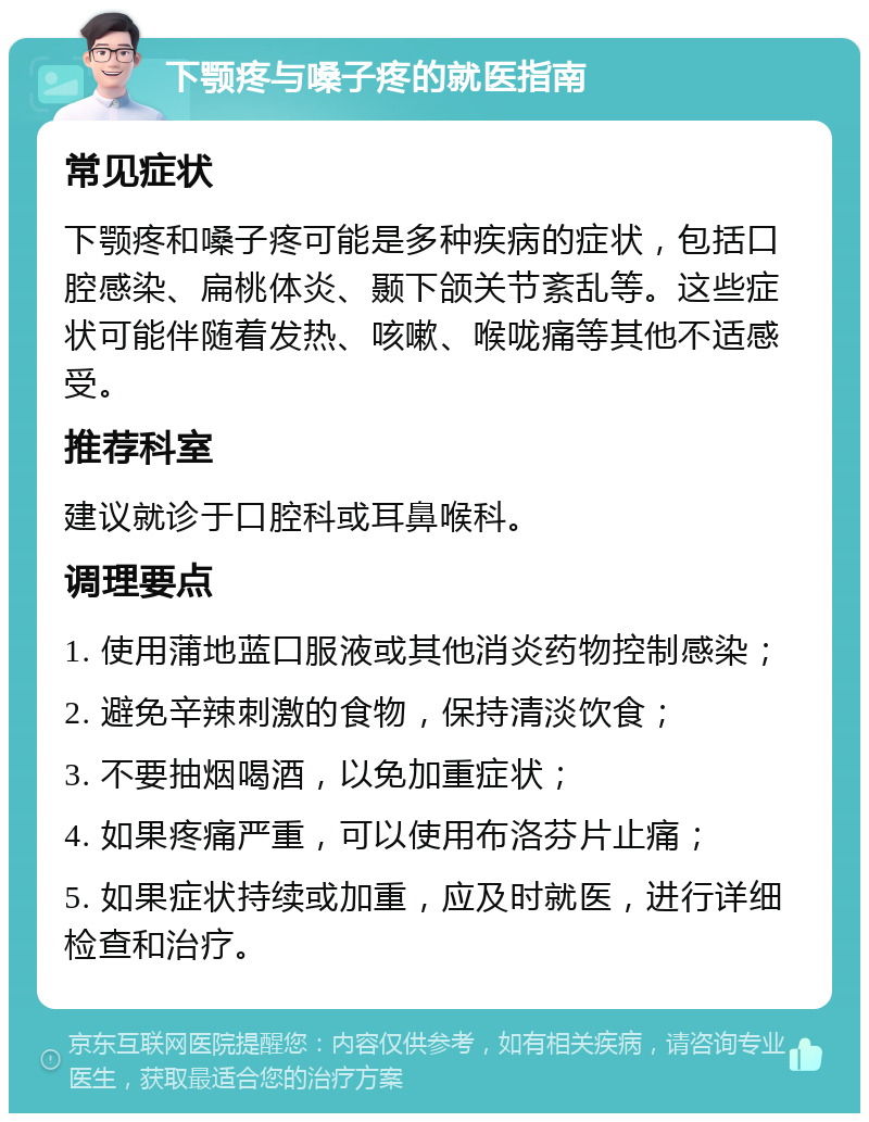 下颚疼与嗓子疼的就医指南 常见症状 下颚疼和嗓子疼可能是多种疾病的症状，包括口腔感染、扁桃体炎、颞下颌关节紊乱等。这些症状可能伴随着发热、咳嗽、喉咙痛等其他不适感受。 推荐科室 建议就诊于口腔科或耳鼻喉科。 调理要点 1. 使用蒲地蓝口服液或其他消炎药物控制感染； 2. 避免辛辣刺激的食物，保持清淡饮食； 3. 不要抽烟喝酒，以免加重症状； 4. 如果疼痛严重，可以使用布洛芬片止痛； 5. 如果症状持续或加重，应及时就医，进行详细检查和治疗。