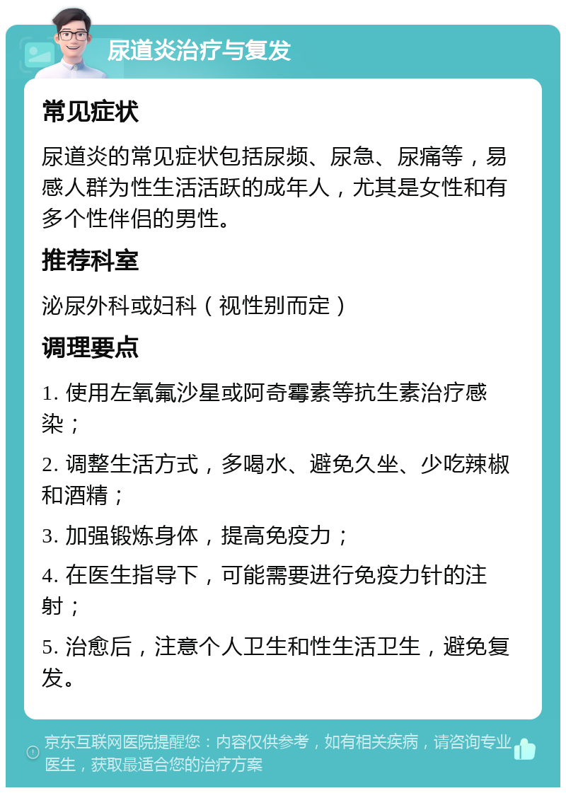 尿道炎治疗与复发 常见症状 尿道炎的常见症状包括尿频、尿急、尿痛等，易感人群为性生活活跃的成年人，尤其是女性和有多个性伴侣的男性。 推荐科室 泌尿外科或妇科（视性别而定） 调理要点 1. 使用左氧氟沙星或阿奇霉素等抗生素治疗感染； 2. 调整生活方式，多喝水、避免久坐、少吃辣椒和酒精； 3. 加强锻炼身体，提高免疫力； 4. 在医生指导下，可能需要进行免疫力针的注射； 5. 治愈后，注意个人卫生和性生活卫生，避免复发。