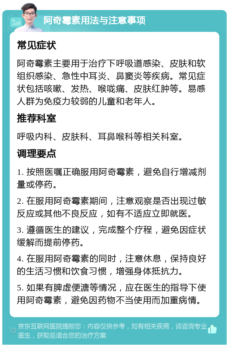 阿奇霉素用法与注意事项 常见症状 阿奇霉素主要用于治疗下呼吸道感染、皮肤和软组织感染、急性中耳炎、鼻窦炎等疾病。常见症状包括咳嗽、发热、喉咙痛、皮肤红肿等。易感人群为免疫力较弱的儿童和老年人。 推荐科室 呼吸内科、皮肤科、耳鼻喉科等相关科室。 调理要点 1. 按照医嘱正确服用阿奇霉素，避免自行增减剂量或停药。 2. 在服用阿奇霉素期间，注意观察是否出现过敏反应或其他不良反应，如有不适应立即就医。 3. 遵循医生的建议，完成整个疗程，避免因症状缓解而提前停药。 4. 在服用阿奇霉素的同时，注意休息，保持良好的生活习惯和饮食习惯，增强身体抵抗力。 5. 如果有脾虚便溏等情况，应在医生的指导下使用阿奇霉素，避免因药物不当使用而加重病情。