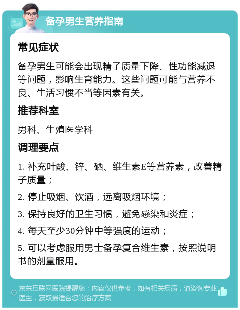 备孕男生营养指南 常见症状 备孕男生可能会出现精子质量下降、性功能减退等问题，影响生育能力。这些问题可能与营养不良、生活习惯不当等因素有关。 推荐科室 男科、生殖医学科 调理要点 1. 补充叶酸、锌、硒、维生素E等营养素，改善精子质量； 2. 停止吸烟、饮酒，远离吸烟环境； 3. 保持良好的卫生习惯，避免感染和炎症； 4. 每天至少30分钟中等强度的运动； 5. 可以考虑服用男士备孕复合维生素，按照说明书的剂量服用。