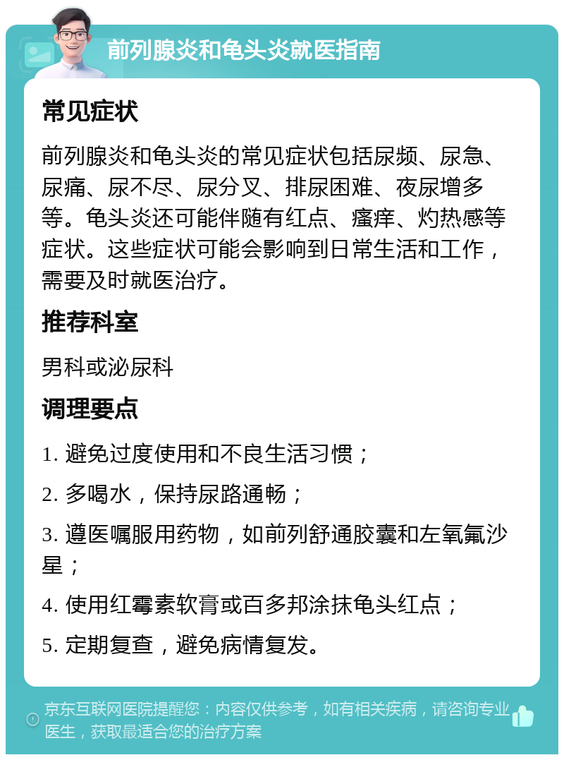 前列腺炎和龟头炎就医指南 常见症状 前列腺炎和龟头炎的常见症状包括尿频、尿急、尿痛、尿不尽、尿分叉、排尿困难、夜尿增多等。龟头炎还可能伴随有红点、瘙痒、灼热感等症状。这些症状可能会影响到日常生活和工作，需要及时就医治疗。 推荐科室 男科或泌尿科 调理要点 1. 避免过度使用和不良生活习惯； 2. 多喝水，保持尿路通畅； 3. 遵医嘱服用药物，如前列舒通胶囊和左氧氟沙星； 4. 使用红霉素软膏或百多邦涂抹龟头红点； 5. 定期复查，避免病情复发。