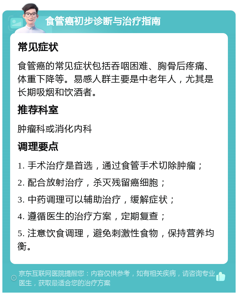 食管癌初步诊断与治疗指南 常见症状 食管癌的常见症状包括吞咽困难、胸骨后疼痛、体重下降等。易感人群主要是中老年人，尤其是长期吸烟和饮酒者。 推荐科室 肿瘤科或消化内科 调理要点 1. 手术治疗是首选，通过食管手术切除肿瘤； 2. 配合放射治疗，杀灭残留癌细胞； 3. 中药调理可以辅助治疗，缓解症状； 4. 遵循医生的治疗方案，定期复查； 5. 注意饮食调理，避免刺激性食物，保持营养均衡。