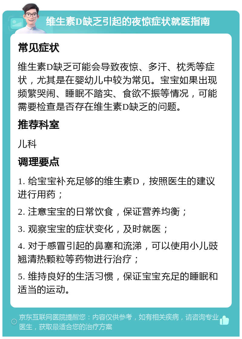 维生素D缺乏引起的夜惊症状就医指南 常见症状 维生素D缺乏可能会导致夜惊、多汗、枕秃等症状，尤其是在婴幼儿中较为常见。宝宝如果出现频繁哭闹、睡眠不踏实、食欲不振等情况，可能需要检查是否存在维生素D缺乏的问题。 推荐科室 儿科 调理要点 1. 给宝宝补充足够的维生素D，按照医生的建议进行用药； 2. 注意宝宝的日常饮食，保证营养均衡； 3. 观察宝宝的症状变化，及时就医； 4. 对于感冒引起的鼻塞和流涕，可以使用小儿豉翘清热颗粒等药物进行治疗； 5. 维持良好的生活习惯，保证宝宝充足的睡眠和适当的运动。