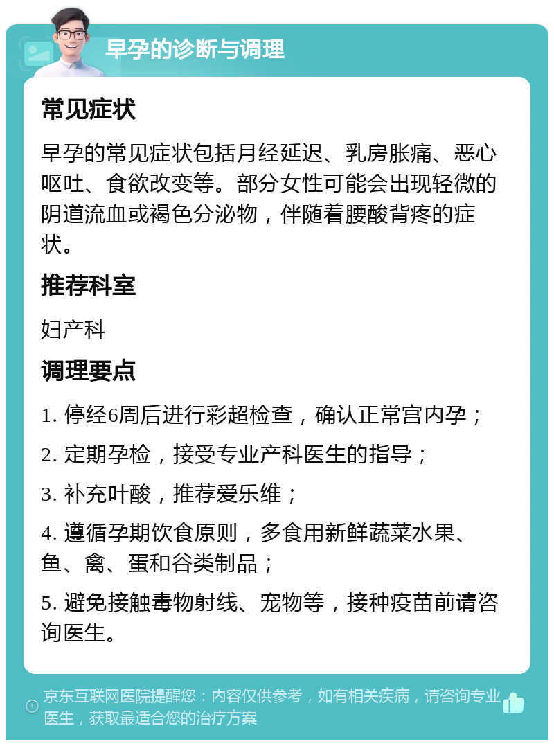 早孕的诊断与调理 常见症状 早孕的常见症状包括月经延迟、乳房胀痛、恶心呕吐、食欲改变等。部分女性可能会出现轻微的阴道流血或褐色分泌物，伴随着腰酸背疼的症状。 推荐科室 妇产科 调理要点 1. 停经6周后进行彩超检查，确认正常宫内孕； 2. 定期孕检，接受专业产科医生的指导； 3. 补充叶酸，推荐爱乐维； 4. 遵循孕期饮食原则，多食用新鲜蔬菜水果、鱼、禽、蛋和谷类制品； 5. 避免接触毒物射线、宠物等，接种疫苗前请咨询医生。