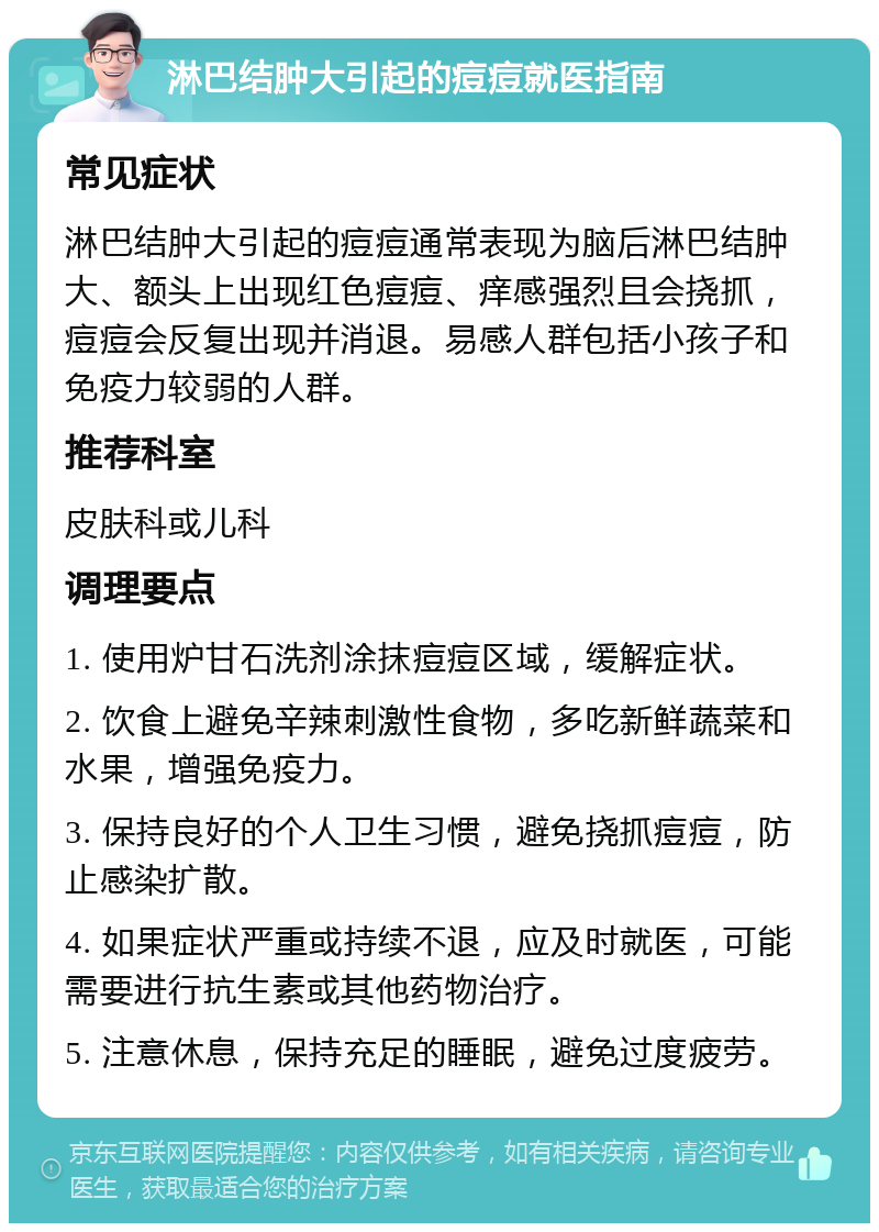 淋巴结肿大引起的痘痘就医指南 常见症状 淋巴结肿大引起的痘痘通常表现为脑后淋巴结肿大、额头上出现红色痘痘、痒感强烈且会挠抓，痘痘会反复出现并消退。易感人群包括小孩子和免疫力较弱的人群。 推荐科室 皮肤科或儿科 调理要点 1. 使用炉甘石洗剂涂抹痘痘区域，缓解症状。 2. 饮食上避免辛辣刺激性食物，多吃新鲜蔬菜和水果，增强免疫力。 3. 保持良好的个人卫生习惯，避免挠抓痘痘，防止感染扩散。 4. 如果症状严重或持续不退，应及时就医，可能需要进行抗生素或其他药物治疗。 5. 注意休息，保持充足的睡眠，避免过度疲劳。