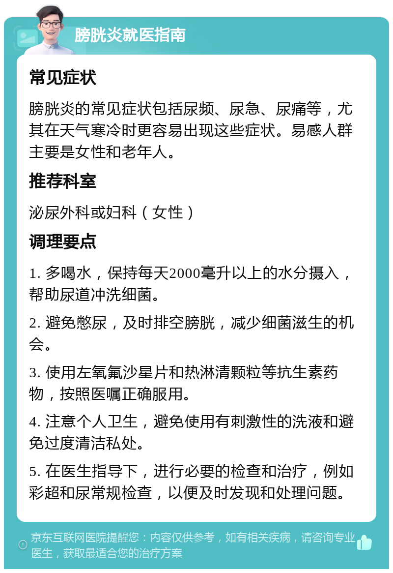 膀胱炎就医指南 常见症状 膀胱炎的常见症状包括尿频、尿急、尿痛等，尤其在天气寒冷时更容易出现这些症状。易感人群主要是女性和老年人。 推荐科室 泌尿外科或妇科（女性） 调理要点 1. 多喝水，保持每天2000毫升以上的水分摄入，帮助尿道冲洗细菌。 2. 避免憋尿，及时排空膀胱，减少细菌滋生的机会。 3. 使用左氧氟沙星片和热淋清颗粒等抗生素药物，按照医嘱正确服用。 4. 注意个人卫生，避免使用有刺激性的洗液和避免过度清洁私处。 5. 在医生指导下，进行必要的检查和治疗，例如彩超和尿常规检查，以便及时发现和处理问题。