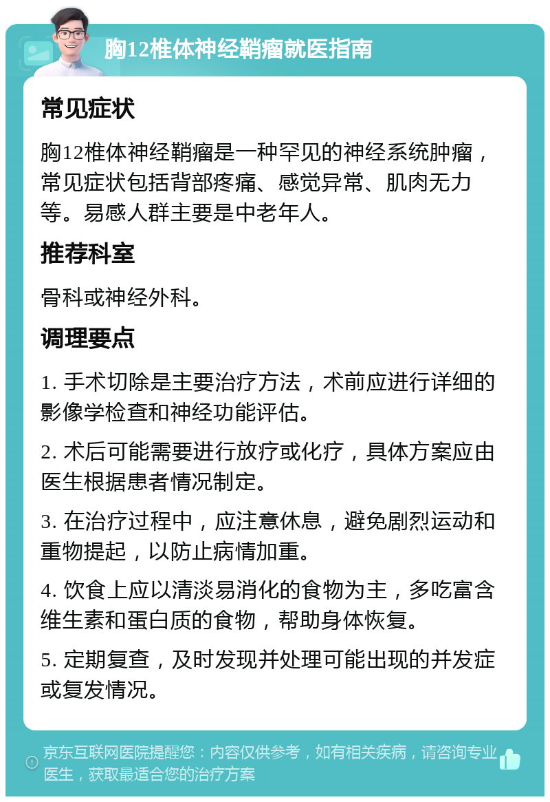 胸12椎体神经鞘瘤就医指南 常见症状 胸12椎体神经鞘瘤是一种罕见的神经系统肿瘤，常见症状包括背部疼痛、感觉异常、肌肉无力等。易感人群主要是中老年人。 推荐科室 骨科或神经外科。 调理要点 1. 手术切除是主要治疗方法，术前应进行详细的影像学检查和神经功能评估。 2. 术后可能需要进行放疗或化疗，具体方案应由医生根据患者情况制定。 3. 在治疗过程中，应注意休息，避免剧烈运动和重物提起，以防止病情加重。 4. 饮食上应以清淡易消化的食物为主，多吃富含维生素和蛋白质的食物，帮助身体恢复。 5. 定期复查，及时发现并处理可能出现的并发症或复发情况。