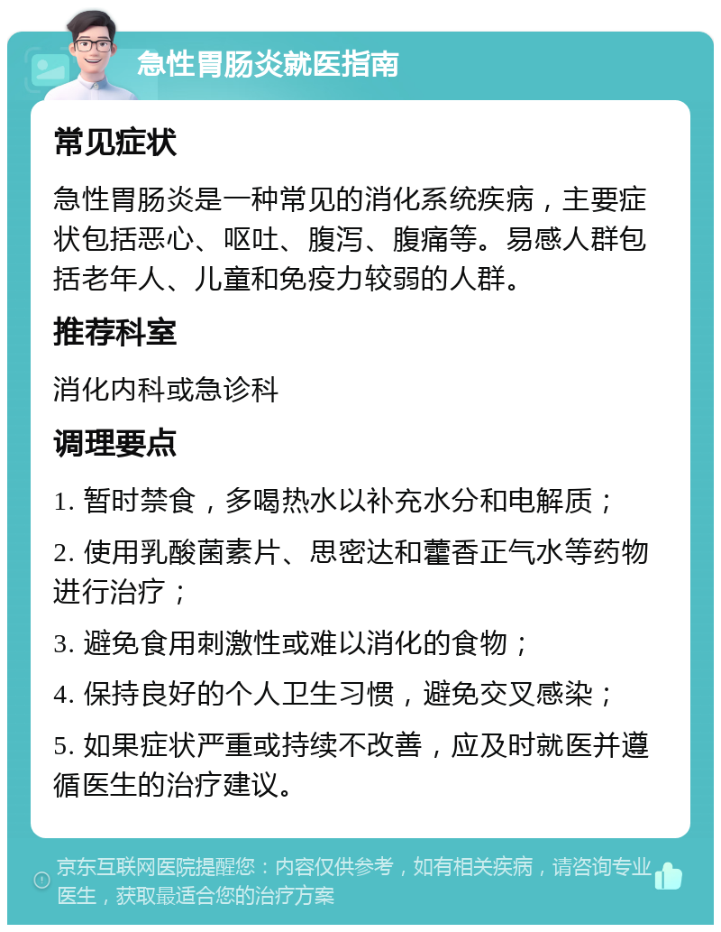 急性胃肠炎就医指南 常见症状 急性胃肠炎是一种常见的消化系统疾病，主要症状包括恶心、呕吐、腹泻、腹痛等。易感人群包括老年人、儿童和免疫力较弱的人群。 推荐科室 消化内科或急诊科 调理要点 1. 暂时禁食，多喝热水以补充水分和电解质； 2. 使用乳酸菌素片、思密达和藿香正气水等药物进行治疗； 3. 避免食用刺激性或难以消化的食物； 4. 保持良好的个人卫生习惯，避免交叉感染； 5. 如果症状严重或持续不改善，应及时就医并遵循医生的治疗建议。