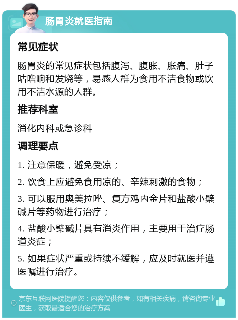 肠胃炎就医指南 常见症状 肠胃炎的常见症状包括腹泻、腹胀、胀痛、肚子咕噜响和发烧等，易感人群为食用不洁食物或饮用不洁水源的人群。 推荐科室 消化内科或急诊科 调理要点 1. 注意保暖，避免受凉； 2. 饮食上应避免食用凉的、辛辣刺激的食物； 3. 可以服用奥美拉唑、复方鸡内金片和盐酸小檗碱片等药物进行治疗； 4. 盐酸小檗碱片具有消炎作用，主要用于治疗肠道炎症； 5. 如果症状严重或持续不缓解，应及时就医并遵医嘱进行治疗。