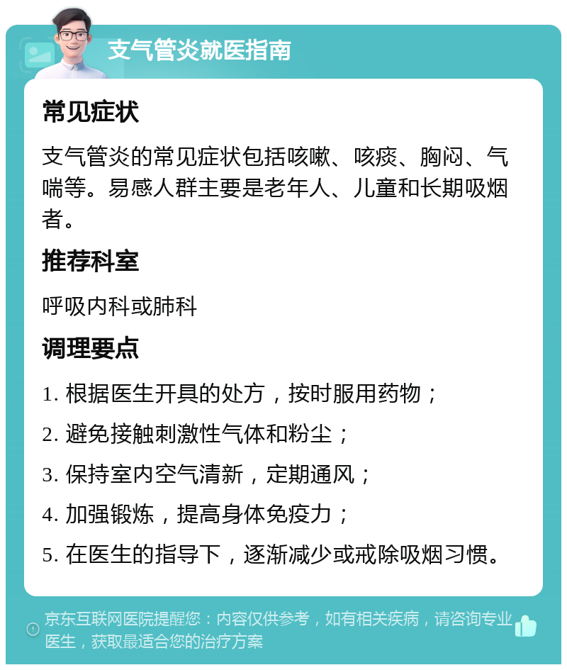 支气管炎就医指南 常见症状 支气管炎的常见症状包括咳嗽、咳痰、胸闷、气喘等。易感人群主要是老年人、儿童和长期吸烟者。 推荐科室 呼吸内科或肺科 调理要点 1. 根据医生开具的处方，按时服用药物； 2. 避免接触刺激性气体和粉尘； 3. 保持室内空气清新，定期通风； 4. 加强锻炼，提高身体免疫力； 5. 在医生的指导下，逐渐减少或戒除吸烟习惯。