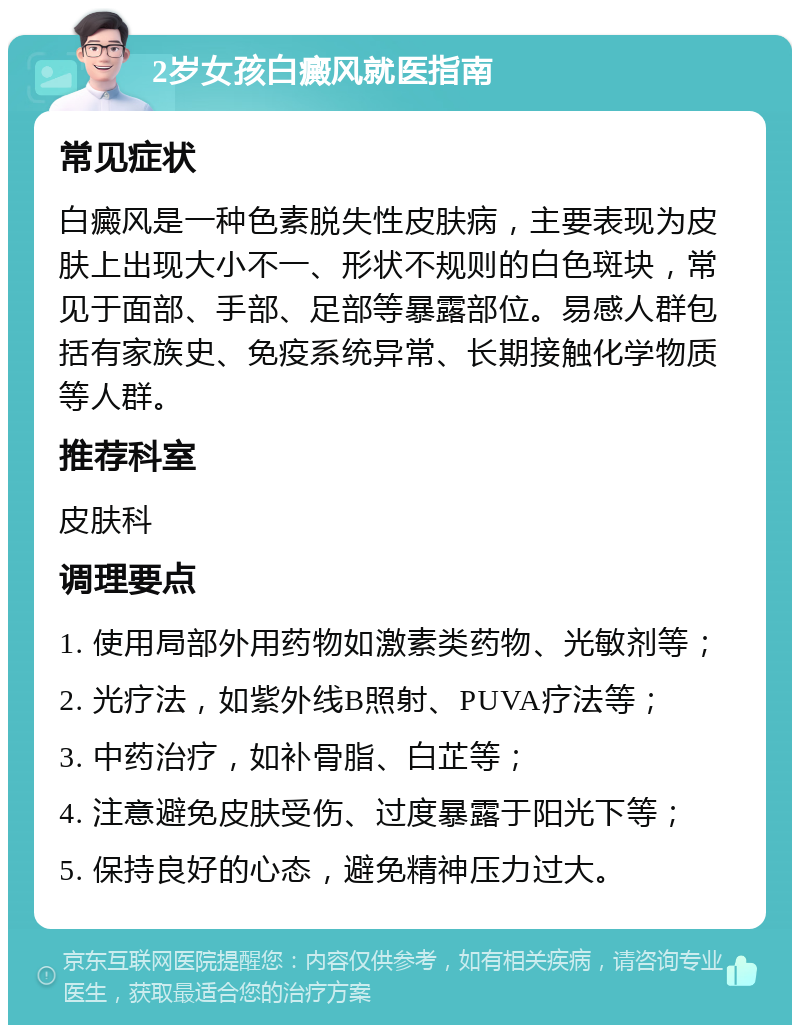 2岁女孩白癜风就医指南 常见症状 白癜风是一种色素脱失性皮肤病，主要表现为皮肤上出现大小不一、形状不规则的白色斑块，常见于面部、手部、足部等暴露部位。易感人群包括有家族史、免疫系统异常、长期接触化学物质等人群。 推荐科室 皮肤科 调理要点 1. 使用局部外用药物如激素类药物、光敏剂等； 2. 光疗法，如紫外线B照射、PUVA疗法等； 3. 中药治疗，如补骨脂、白芷等； 4. 注意避免皮肤受伤、过度暴露于阳光下等； 5. 保持良好的心态，避免精神压力过大。