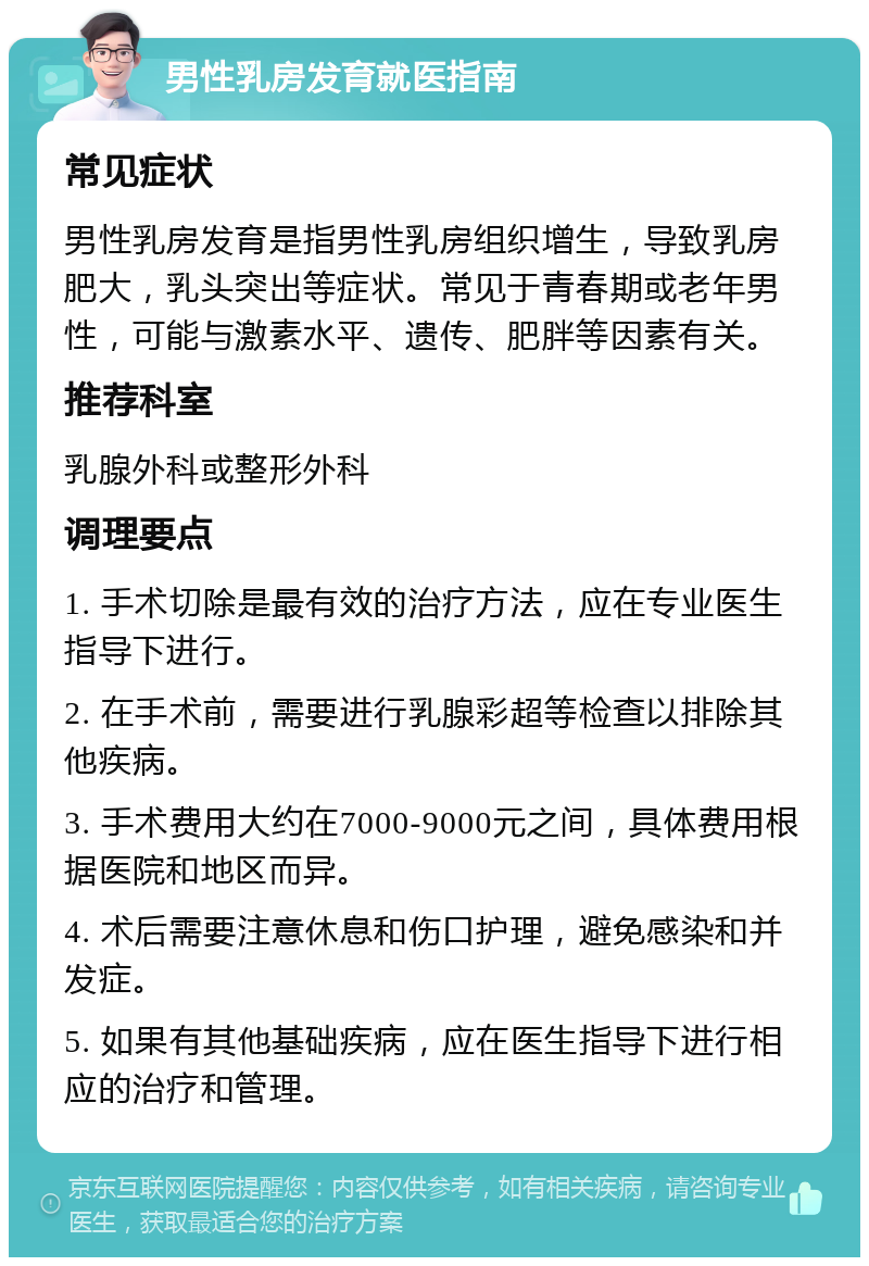 男性乳房发育就医指南 常见症状 男性乳房发育是指男性乳房组织增生，导致乳房肥大，乳头突出等症状。常见于青春期或老年男性，可能与激素水平、遗传、肥胖等因素有关。 推荐科室 乳腺外科或整形外科 调理要点 1. 手术切除是最有效的治疗方法，应在专业医生指导下进行。 2. 在手术前，需要进行乳腺彩超等检查以排除其他疾病。 3. 手术费用大约在7000-9000元之间，具体费用根据医院和地区而异。 4. 术后需要注意休息和伤口护理，避免感染和并发症。 5. 如果有其他基础疾病，应在医生指导下进行相应的治疗和管理。