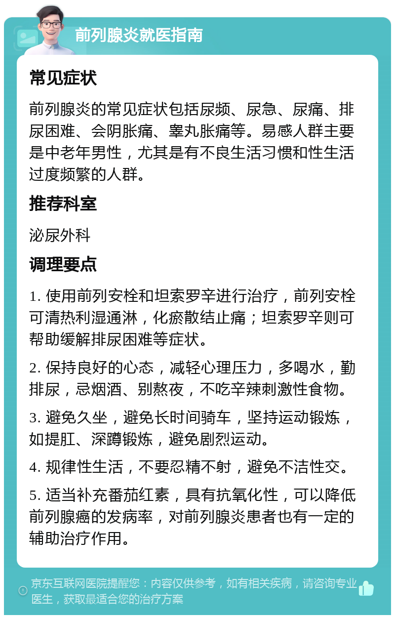 前列腺炎就医指南 常见症状 前列腺炎的常见症状包括尿频、尿急、尿痛、排尿困难、会阴胀痛、睾丸胀痛等。易感人群主要是中老年男性，尤其是有不良生活习惯和性生活过度频繁的人群。 推荐科室 泌尿外科 调理要点 1. 使用前列安栓和坦索罗辛进行治疗，前列安栓可清热利湿通淋，化瘀散结止痛；坦索罗辛则可帮助缓解排尿困难等症状。 2. 保持良好的心态，减轻心理压力，多喝水，勤排尿，忌烟酒、别熬夜，不吃辛辣刺激性食物。 3. 避免久坐，避免长时间骑车，坚持运动锻炼，如提肛、深蹲锻炼，避免剧烈运动。 4. 规律性生活，不要忍精不射，避免不洁性交。 5. 适当补充番茄红素，具有抗氧化性，可以降低前列腺癌的发病率，对前列腺炎患者也有一定的辅助治疗作用。