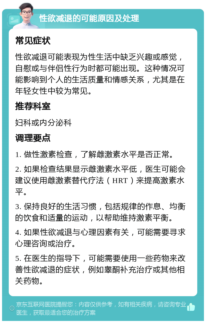 性欲减退的可能原因及处理 常见症状 性欲减退可能表现为性生活中缺乏兴趣或感觉，自慰或与伴侣性行为时都可能出现。这种情况可能影响到个人的生活质量和情感关系，尤其是在年轻女性中较为常见。 推荐科室 妇科或内分泌科 调理要点 1. 做性激素检查，了解雌激素水平是否正常。 2. 如果检查结果显示雌激素水平低，医生可能会建议使用雌激素替代疗法（HRT）来提高激素水平。 3. 保持良好的生活习惯，包括规律的作息、均衡的饮食和适量的运动，以帮助维持激素平衡。 4. 如果性欲减退与心理因素有关，可能需要寻求心理咨询或治疗。 5. 在医生的指导下，可能需要使用一些药物来改善性欲减退的症状，例如睾酮补充治疗或其他相关药物。