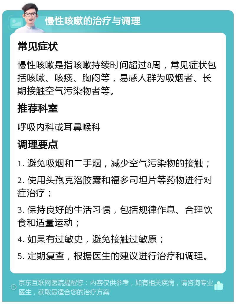 慢性咳嗽的治疗与调理 常见症状 慢性咳嗽是指咳嗽持续时间超过8周，常见症状包括咳嗽、咳痰、胸闷等，易感人群为吸烟者、长期接触空气污染物者等。 推荐科室 呼吸内科或耳鼻喉科 调理要点 1. 避免吸烟和二手烟，减少空气污染物的接触； 2. 使用头孢克洛胶囊和福多司坦片等药物进行对症治疗； 3. 保持良好的生活习惯，包括规律作息、合理饮食和适量运动； 4. 如果有过敏史，避免接触过敏原； 5. 定期复查，根据医生的建议进行治疗和调理。