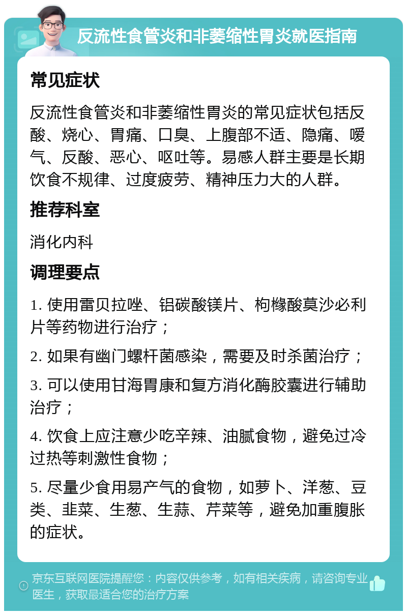 反流性食管炎和非萎缩性胃炎就医指南 常见症状 反流性食管炎和非萎缩性胃炎的常见症状包括反酸、烧心、胃痛、口臭、上腹部不适、隐痛、嗳气、反酸、恶心、呕吐等。易感人群主要是长期饮食不规律、过度疲劳、精神压力大的人群。 推荐科室 消化内科 调理要点 1. 使用雷贝拉唑、铝碳酸镁片、枸橼酸莫沙必利片等药物进行治疗； 2. 如果有幽门螺杆菌感染，需要及时杀菌治疗； 3. 可以使用甘海胃康和复方消化酶胶囊进行辅助治疗； 4. 饮食上应注意少吃辛辣、油腻食物，避免过冷过热等刺激性食物； 5. 尽量少食用易产气的食物，如萝卜、洋葱、豆类、韭菜、生葱、生蒜、芹菜等，避免加重腹胀的症状。