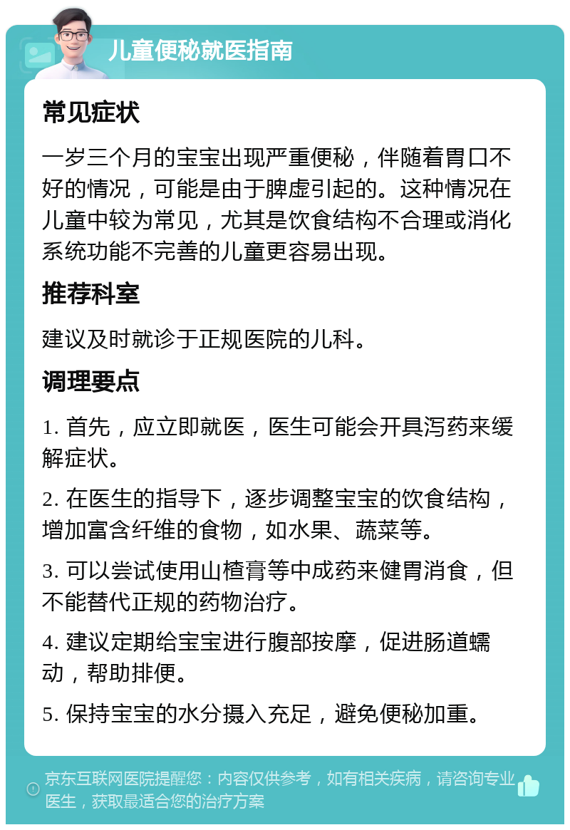 儿童便秘就医指南 常见症状 一岁三个月的宝宝出现严重便秘，伴随着胃口不好的情况，可能是由于脾虚引起的。这种情况在儿童中较为常见，尤其是饮食结构不合理或消化系统功能不完善的儿童更容易出现。 推荐科室 建议及时就诊于正规医院的儿科。 调理要点 1. 首先，应立即就医，医生可能会开具泻药来缓解症状。 2. 在医生的指导下，逐步调整宝宝的饮食结构，增加富含纤维的食物，如水果、蔬菜等。 3. 可以尝试使用山楂膏等中成药来健胃消食，但不能替代正规的药物治疗。 4. 建议定期给宝宝进行腹部按摩，促进肠道蠕动，帮助排便。 5. 保持宝宝的水分摄入充足，避免便秘加重。