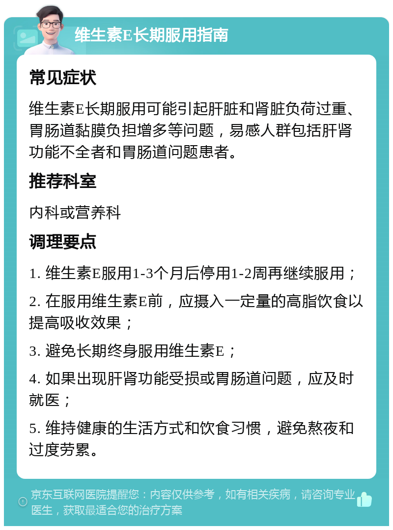 维生素E长期服用指南 常见症状 维生素E长期服用可能引起肝脏和肾脏负荷过重、胃肠道黏膜负担增多等问题，易感人群包括肝肾功能不全者和胃肠道问题患者。 推荐科室 内科或营养科 调理要点 1. 维生素E服用1-3个月后停用1-2周再继续服用； 2. 在服用维生素E前，应摄入一定量的高脂饮食以提高吸收效果； 3. 避免长期终身服用维生素E； 4. 如果出现肝肾功能受损或胃肠道问题，应及时就医； 5. 维持健康的生活方式和饮食习惯，避免熬夜和过度劳累。