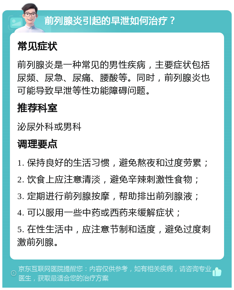 前列腺炎引起的早泄如何治疗？ 常见症状 前列腺炎是一种常见的男性疾病，主要症状包括尿频、尿急、尿痛、腰酸等。同时，前列腺炎也可能导致早泄等性功能障碍问题。 推荐科室 泌尿外科或男科 调理要点 1. 保持良好的生活习惯，避免熬夜和过度劳累； 2. 饮食上应注意清淡，避免辛辣刺激性食物； 3. 定期进行前列腺按摩，帮助排出前列腺液； 4. 可以服用一些中药或西药来缓解症状； 5. 在性生活中，应注意节制和适度，避免过度刺激前列腺。