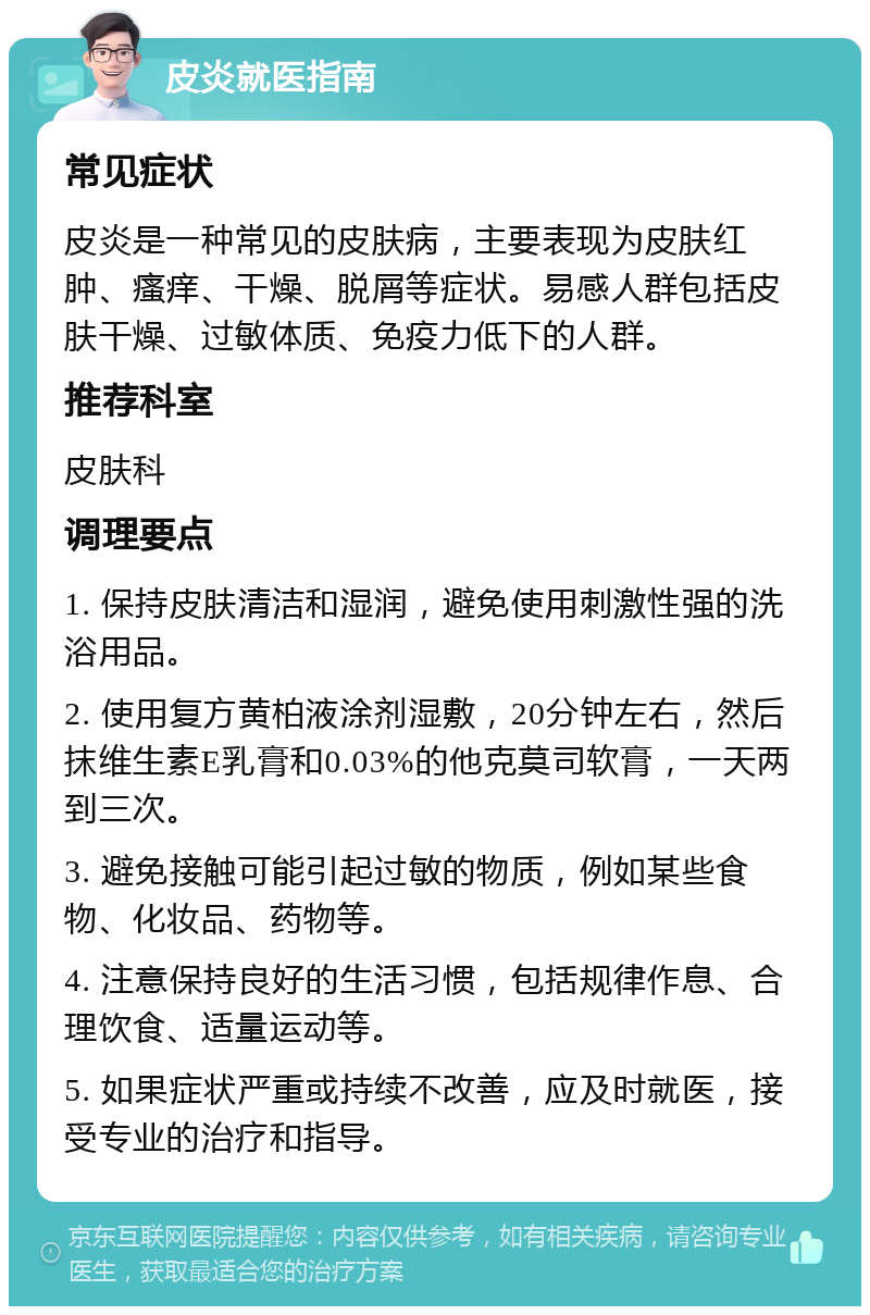 皮炎就医指南 常见症状 皮炎是一种常见的皮肤病，主要表现为皮肤红肿、瘙痒、干燥、脱屑等症状。易感人群包括皮肤干燥、过敏体质、免疫力低下的人群。 推荐科室 皮肤科 调理要点 1. 保持皮肤清洁和湿润，避免使用刺激性强的洗浴用品。 2. 使用复方黄柏液涂剂湿敷，20分钟左右，然后抹维生素E乳膏和0.03%的他克莫司软膏，一天两到三次。 3. 避免接触可能引起过敏的物质，例如某些食物、化妆品、药物等。 4. 注意保持良好的生活习惯，包括规律作息、合理饮食、适量运动等。 5. 如果症状严重或持续不改善，应及时就医，接受专业的治疗和指导。